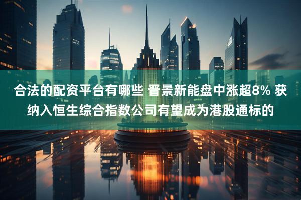 合法的配资平台有哪些 晋景新能盘中涨超8% 获纳入恒生综合指数公司有望成为港股通标的