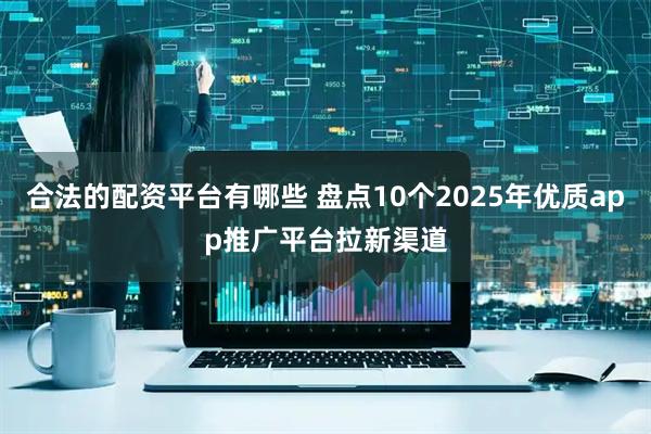 合法的配资平台有哪些 盘点10个2025年优质app推广平台拉新渠道