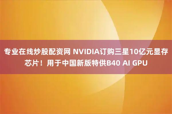 专业在线炒股配资网 NVIDIA订购三星10亿元显存芯片！用于中国新版特供B40 AI GPU