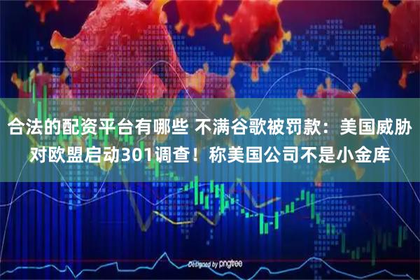 合法的配资平台有哪些 不满谷歌被罚款：美国威胁对欧盟启动301调查！称美国公司不是小金库