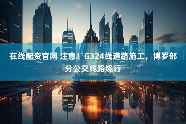 在线配资官网 注意！G324线道路施工，博罗部分公交线路绕行