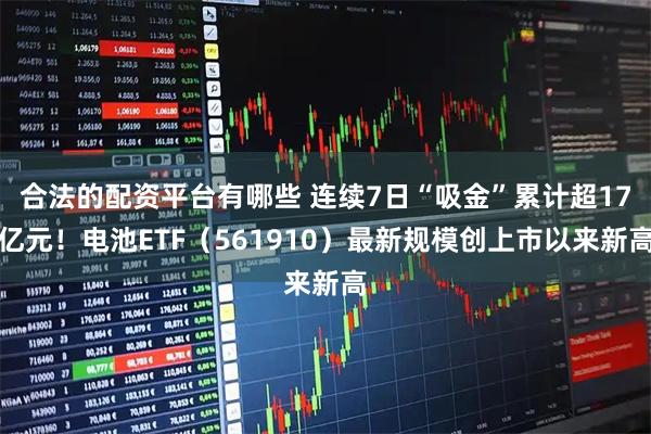 合法的配资平台有哪些 连续7日“吸金”累计超17亿元！电池ETF（561910）最新规模创上市以来新高