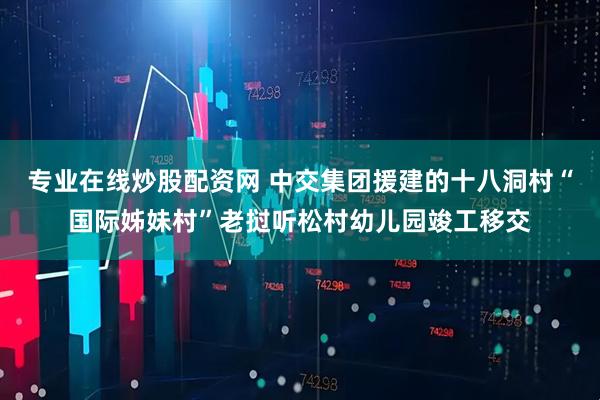 专业在线炒股配资网 中交集团援建的十八洞村“国际姊妹村”老挝听松村幼儿园竣工移交