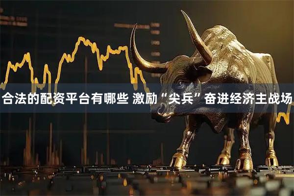 合法的配资平台有哪些 激励“尖兵”奋进经济主战场