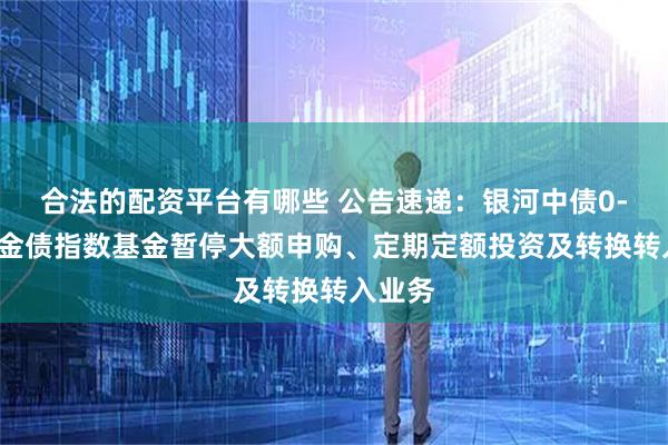 合法的配资平台有哪些 公告速递：银河中债0-3年政金债指数基金暂停大额申购、定期定额投资及转换转入业务