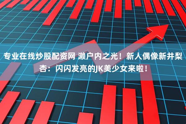 专业在线炒股配资网 濑户内之光！新人偶像新井梨杏：闪闪发亮的JK美少女来啦！