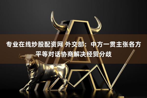专业在线炒股配资网 外交部：中方一贯主张各方平等对话协商解决经贸分歧