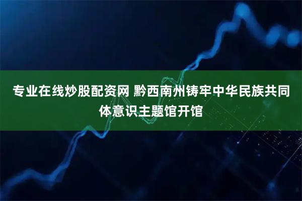 专业在线炒股配资网 黔西南州铸牢中华民族共同体意识主题馆开馆