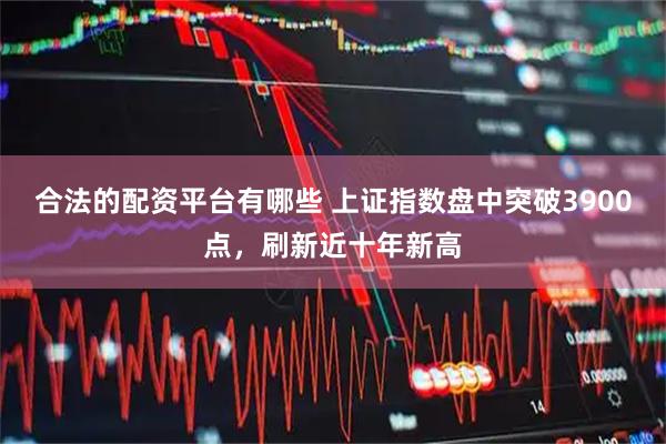 合法的配资平台有哪些 上证指数盘中突破3900点，刷新近十年新高