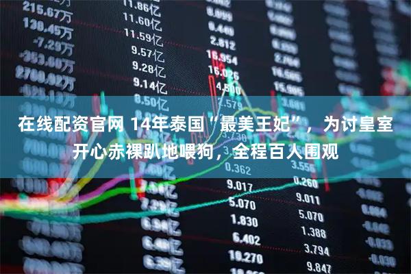 在线配资官网 14年泰国“最美王妃”，为讨皇室开心赤裸趴地喂狗，全程百人围观