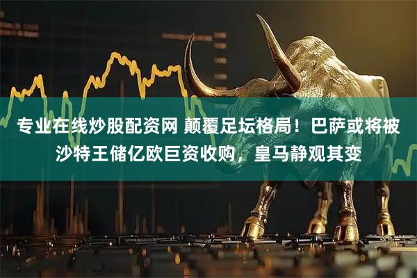 专业在线炒股配资网 颠覆足坛格局！巴萨或将被沙特王储亿欧巨资收购，皇马静观其变