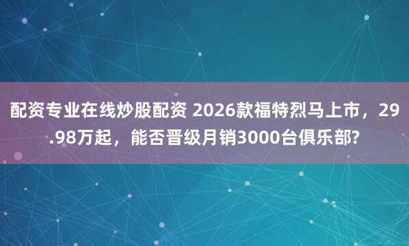 配资专业在线炒股配资 2026款福特烈马上市，29.98万起，能否晋级月销3000台俱乐部?