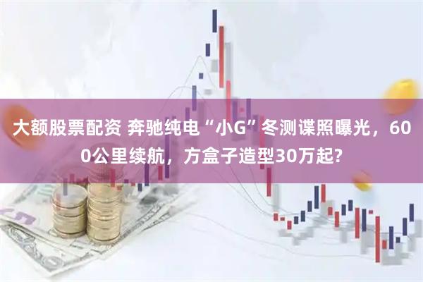 大额股票配资 奔驰纯电“小G”冬测谍照曝光，600公里续航，方盒子造型30万起?