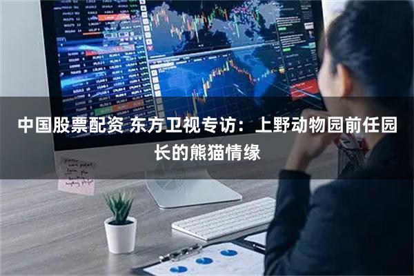中国股票配资 东方卫视专访：上野动物园前任园长的熊猫情缘