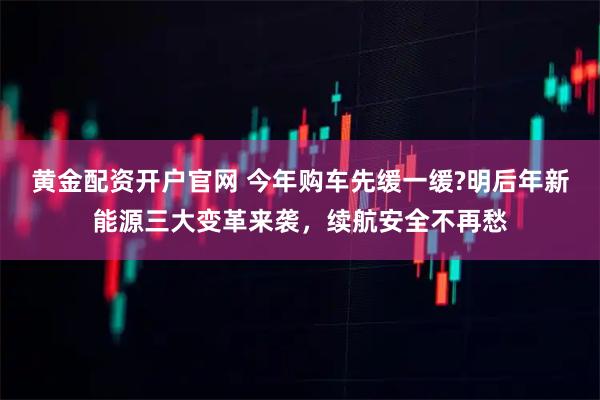 黄金配资开户官网 今年购车先缓一缓?明后年新能源三大变革来袭，续航安全不再愁