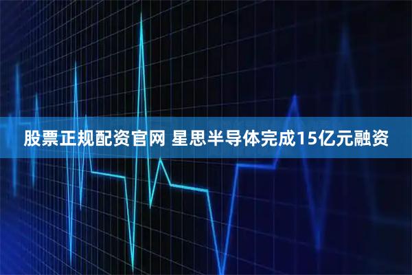 股票正规配资官网 星思半导体完成15亿元融资
