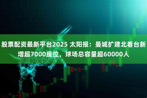 股票配资最新平台2025 太阳报：曼城扩建北看台新增超7000座位，球场总容量超60000人