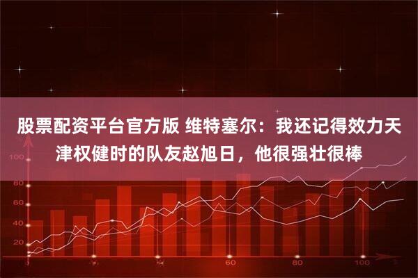 股票配资平台官方版 维特塞尔：我还记得效力天津权健时的队友赵旭日，他很强壮很棒