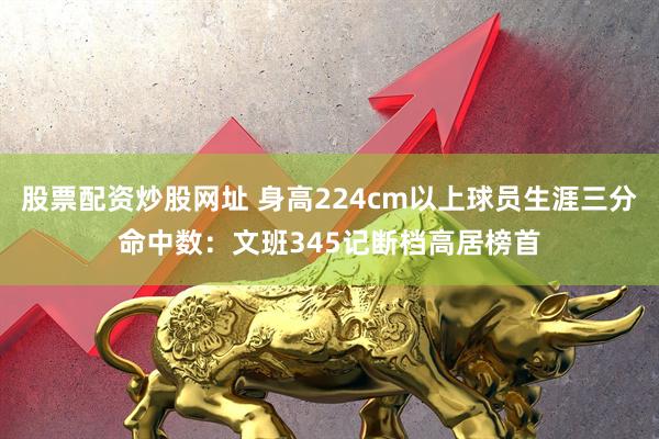 股票配资炒股网址 身高224cm以上球员生涯三分命中数：文班345记断档高居榜首