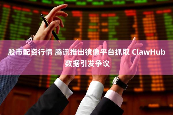 股市配资行情 腾讯推出镜像平台抓取 ClawHub 数据引发争议