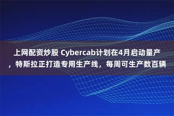 上网配资炒股 Cybercab计划在4月启动量产，特斯拉正打造专用生产线，每周可生产数百辆