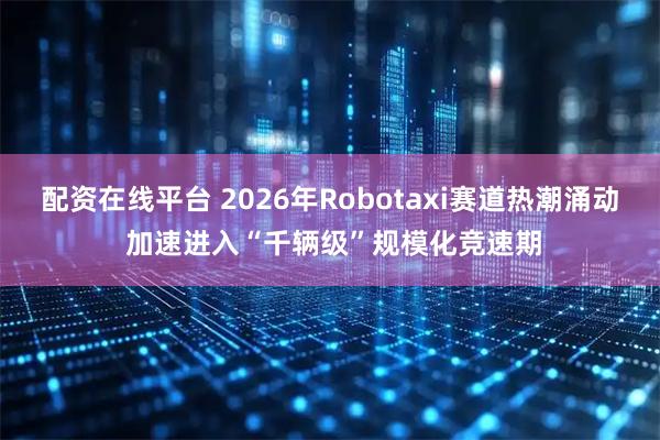 配资在线平台 2026年Robotaxi赛道热潮涌动 加速进入“千辆级”规模化竞速期