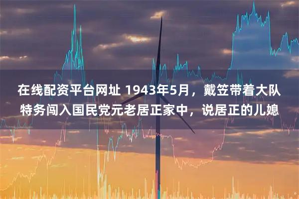 在线配资平台网址 1943年5月，戴笠带着大队特务闯入国民党元老居正家中，说居正的儿媳