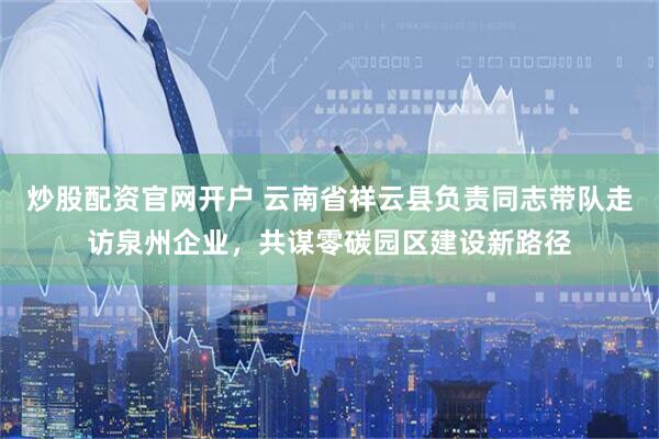 炒股配资官网开户 云南省祥云县负责同志带队走访泉州企业，共谋零碳园区建设新路径