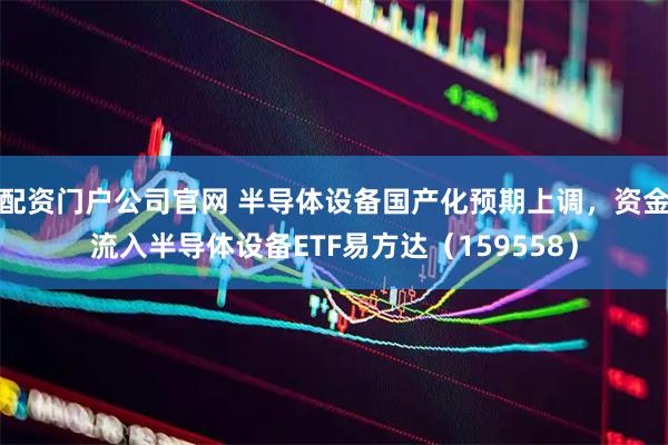 配资门户公司官网 半导体设备国产化预期上调，资金流入半导体设备ETF易方达（159558）